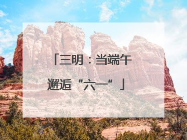 三明：当端午邂逅“六一”