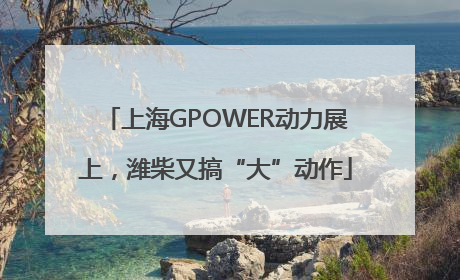 上海GPOWER动力展上，潍柴又搞“大”动作