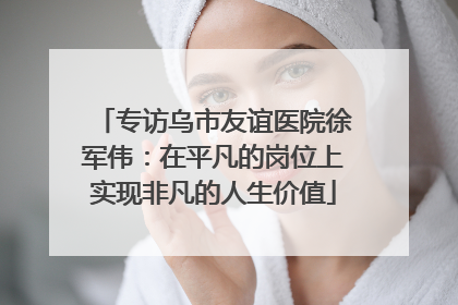 专访乌市友谊医院徐军伟：在平凡的岗位上实现非凡的人生价值