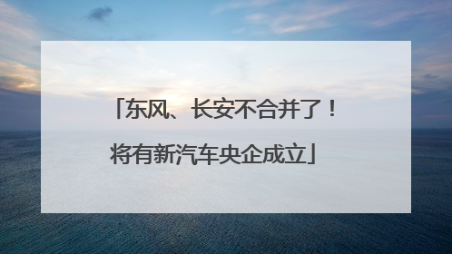 东风、长安不合并了！将有新汽车央企成立