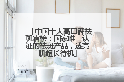 中国十大高口碑祛斑霜榜：国家唯一认证的祛斑产品，透亮肌超长待机