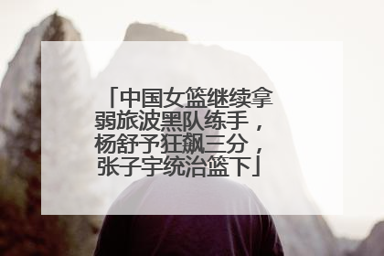 中国女篮继续拿弱旅波黑队练手，杨舒予狂飙三分，张子宇统治篮下