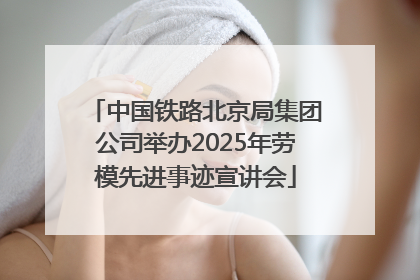 中国铁路北京局集团公司举办2025年劳模先进事迹宣讲会