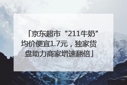 京东超市“211牛奶”均价便宜1.7元，独家货盘助力商家增速翻倍