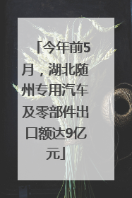 今年前5月，湖北随州专用汽车及零部件出口额达9亿元