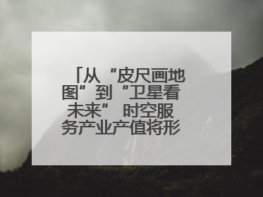 从“皮尺画地图”到“卫星看未来” 时空服务产业产值将形成万亿级市场