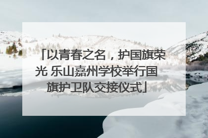 以青春之名，护国旗荣光 乐山嘉州学校举行国旗护卫队交接仪式