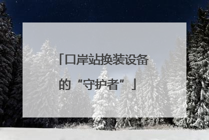 口岸站换装设备的“守护者”