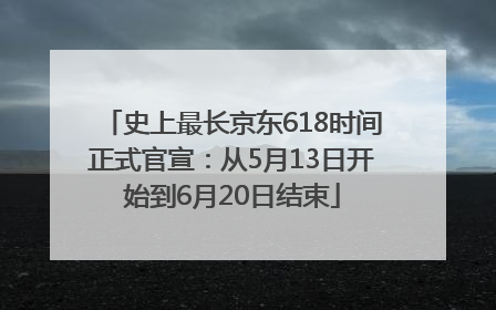 史上最长京东618时间正式官宣：从5月13日开始到6月20日结束