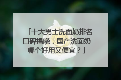 十大男士洗面奶排名口碑揭晓，国产洗面奶哪个好用又便宜？
