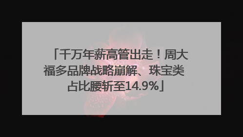 千万年薪高管出走！周大福多品牌战略崩解、珠宝类占比腰斩至14.9%