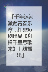 千年运河激荡青春乐章，红果短剧出品《舟楫千里号歌来》上线播出