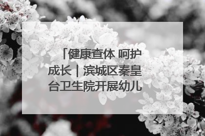 健康查体 呵护成长｜滨城区秦皇台卫生院开展幼儿园儿童健康体检