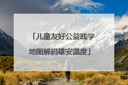 儿童友好公益践学地图解码雄安温度