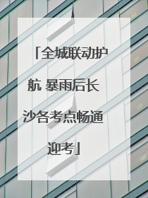 全城联动护航 暴雨后长沙各考点畅通迎考