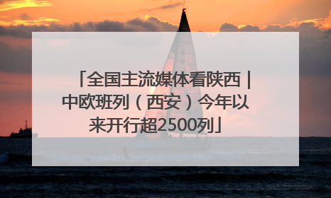 全国主流媒体看陕西｜中欧班列（西安）今年以来开行超2500列