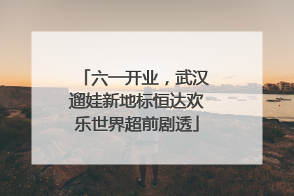六一开业，武汉遛娃新地标恒达欢乐世界超前剧透