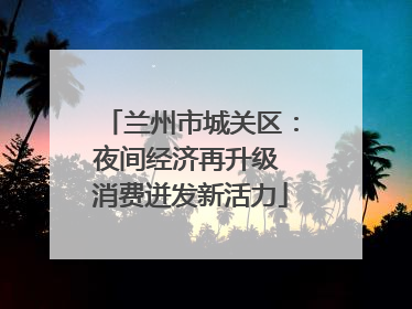 兰州市城关区：夜间经济再升级 消费迸发新活力
