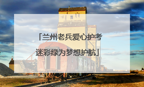 兰州老兵爱心护考 迷彩绿为梦想护航