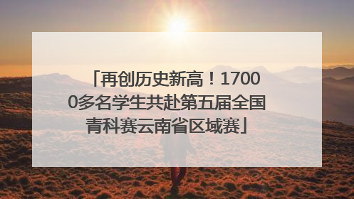 再创历史新高！17000多名学生共赴第五届全国青科赛云南省区域赛