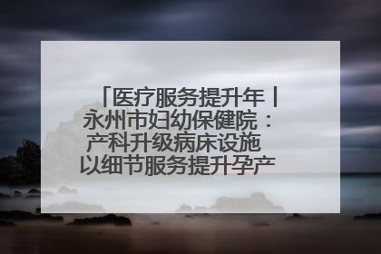 医疗服务提升年丨永州市妇幼保健院：产科升级病床设施 以细节服务提升孕产妇就医体验