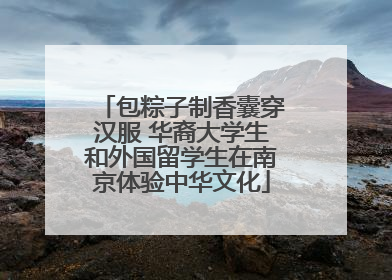 包粽子制香囊穿汉服 华裔大学生和外国留学生在南京体验中华文化