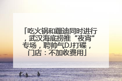 吃火锅和蹦迪同时进行，武汉海底捞推“夜宵”专场，聘帅气DJ打碟，门店：不加收费用