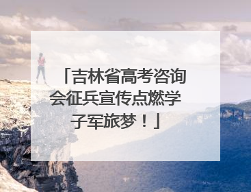 吉林省高考咨询会征兵宣传点燃学子军旅梦！