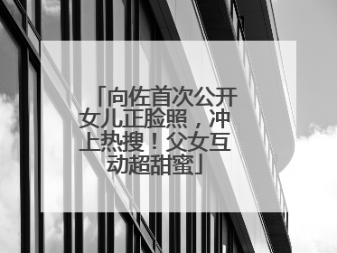 向佐首次公开女儿正脸照，冲上热搜！父女互动超甜蜜