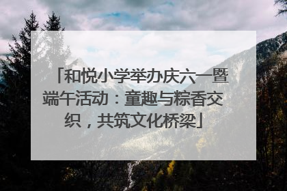 和悦小学举办庆六一暨端午活动：童趣与粽香交织，共筑文化桥梁
