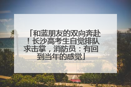 和蓝朋友的双向奔赴！长沙高考生自觉排队求击掌，消防员：有回到当年的感觉