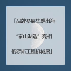 品牌参展集群出海 “泰山制造”亮相俄罗斯工程机械展