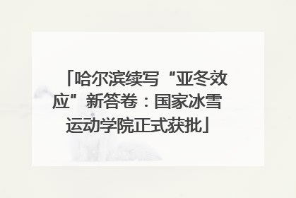 哈尔滨续写“亚冬效应”新答卷：国家冰雪运动学院正式获批