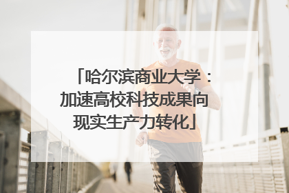 哈尔滨商业大学：加速高校科技成果向现实生产力转化