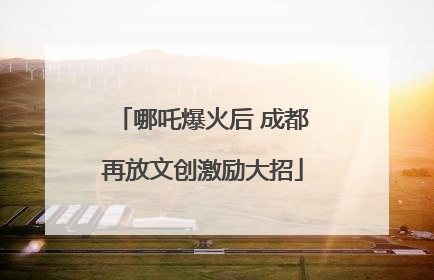 哪吒爆火后 成都再放文创激励大招