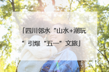 四川邻水“山水+潮玩”引爆“五一”文旅