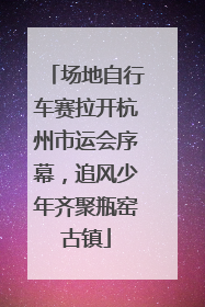场地自行车赛拉开杭州市运会序幕，追风少年齐聚瓶窑古镇