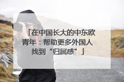 在中国长大的中东欧青年：帮助更多外国人找到“归属感”