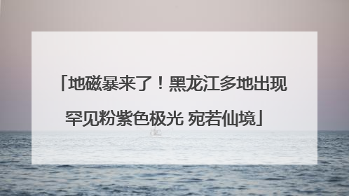 地磁暴来了！黑龙江多地出现罕见粉紫色极光 宛若仙境