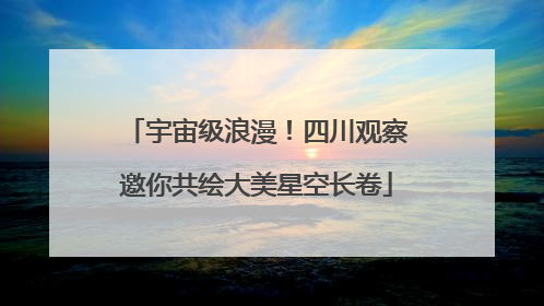 宇宙级浪漫！四川观察邀你共绘大美星空长卷
