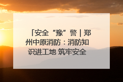 安全“豫”警｜郑州中原消防：消防知识进工地 筑牢安全“防火墙”