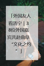外国友人看济宁｜38位外国嘉宾共赴曲阜“文化之约”
