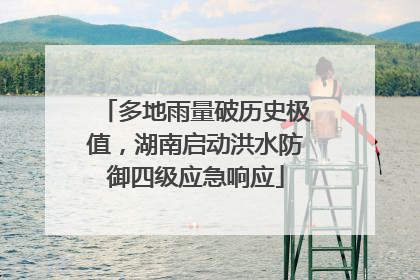 多地雨量破历史极值，湖南启动洪水防御四级应急响应