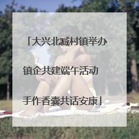 大兴北臧村镇举办镇企共建端午活动 手作香囊共话安康