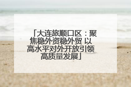 大连旅顺口区：聚焦稳外资稳外贸 以高水平对外开放引领高质量发展