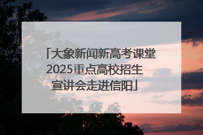 大象新闻新高考课堂2025重点高校招生宣讲会走进信阳