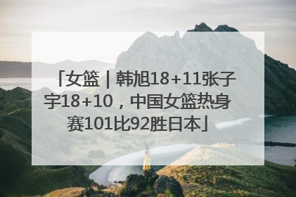 女篮｜韩旭18+11张子宇18+10，中国女篮热身赛101比92胜日本