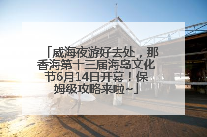 威海夜游好去处，那香海第十三届海岛文化节6月14日开幕！保姆级攻略来啦~