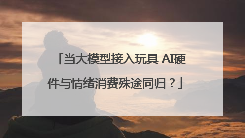 当大模型接入玩具 AI硬件与情绪消费殊途同归？