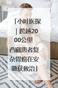 小叶医探｜跨越2000公里 西藏患者复杂胃癌在安徽获救治
